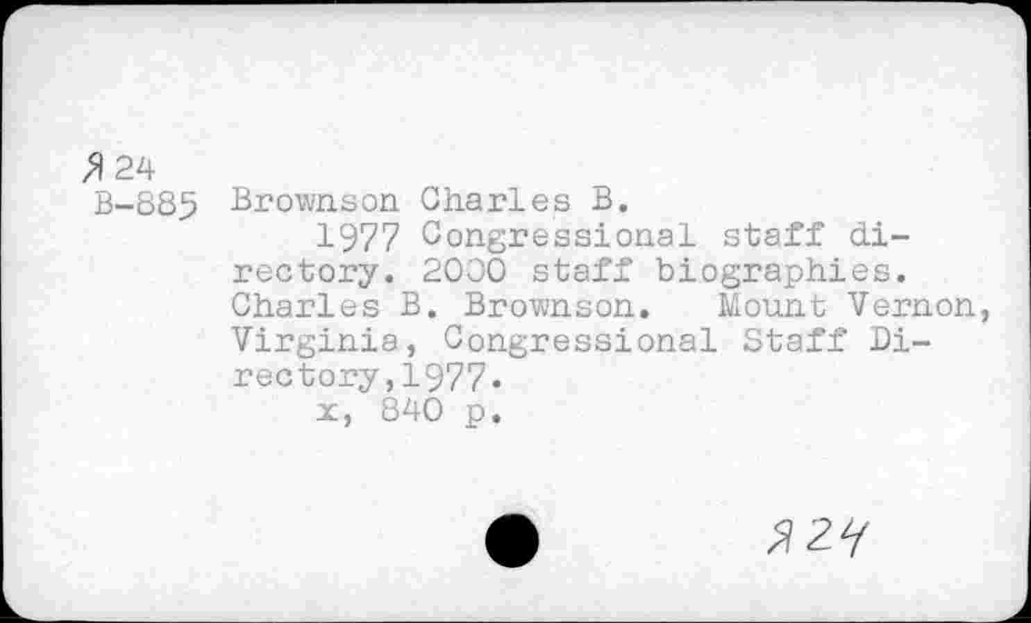 ﻿» 24 B-885
Brownson Charles B.
1977 Congressional staff directory. 2000 staff biographies. Charles B. Brownson. Mount Vernon, Virginia, Congressional Staff Directory ,1977«
x, 840 p.
